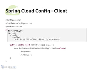Spring Cloud Config - Client 
@Configuration 
@EnableAutoConfiguration 
@RestController 
public class Application { 
@RequestMapping("/") 
public String home() { return "Hello world"; } 
public static void main(String[] args) { 
new SpringApplicationBuilder(Application.class) 
.web(true) 
.run(args); 
} 
} 
bootstrap.yml 
spring: 
cloud: 
config: 
uri: http://localhost:${config.port:8888} 
 