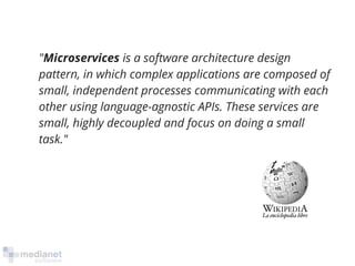 "Microservices is a software architecture design 
pattern, in which complex applications are composed of 
small, independent processes communicating with each 
other using language-agnostic APIs. These services are 
small, highly decoupled and focus on doing a small 
task." 
 