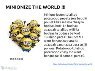 MINIONIZE THE WORLD !!! 
Minions ipsum tulaliloo 
potatoooo pepete jeje baboiii 
poulet tikka masala chasy la 
bodaaa butt. La bodaaa 
aaaaaah tulaliloo wiiiii la 
bodaaa la bodaaa belloo! 
Tulaliloo para tú belloo! Me 
want bananaaa! Para tú 
aaaaaah bananaaaa para tú jiji 
po kass. Potatoooo tulaliloo 
potatoooo chasy me want 
bananaaa! Ti aamoo! para tú. 
https://github.com/ehdez73/minionize-the-world 
The minions 
 