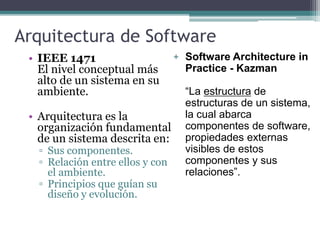 Arquitectura de Software
• IEEE 1471
El nivel conceptual más
alto de un sistema en su
ambiente.
• Arquitectura es la
organización fundamental
de un sistema descrita en:
▫ Sus componentes.
▫ Relación entre ellos y con
el ambiente.
▫ Principios que guían su
diseño y evolución.
+ Software Architecture in
Practice - Kazman
“La estructura de
estructuras de un sistema,
la cual abarca
componentes de software,
propiedades externas
visibles de estos
componentes y sus
relaciones”.
 