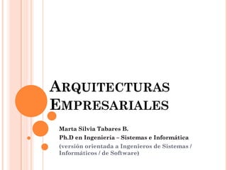ARQUITECTURAS EMPRESARIALES 
Marta Silvia Tabares B. 
Ph.D en Ingeniería – Sistemas e Informática 
(versión orientada a Ingenieros de Sistemas / Informáticos / de Software)  