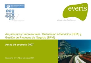 Arquitecturas Empresariales. Orientación a Servicios (SOA) y
Gestión de Procesos de Negocio (BPM)

Aulas de empresa 2007




Barcelona. 8, 9 y 12 de febrero de 2007
 