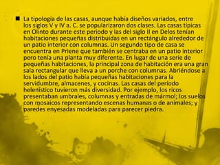  La tipología de las casas, aunque había diseños variados, entre
los siglos V y IV a. C. se popularizaron dos clases. Las casas típicas
en Olinto durante este periodo y las del siglo II en Delos tenían
habitaciones pequeñas distribuidas en un rectángulo alrededor de
un patio interior con columnas. Un segundo tipo de casa se
encuentra en Priene que también se centraba en un patio interior
pero tenía una planta muy diferente. En lugar de una serie de
pequeñas habitaciones, la principal zona de habitación era una gran
sala rectangular que lleva a un porche con columnas. Abriéndose a
los lados del patio había pequeñas habitaciones para la
servidumbre, almacenes, y cocinas. Las casas del período
helenístico tuvieron más diversidad. Por ejemplo, los ricos
presentaban umbrales, columnas y entradas de mármol; los suelos
con mosaicos representando escenas humanas o de animales; y
paredes enyesadas modeladas para parecer piedra.
 