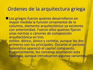  Los griegos fueron quienes desarrollaron en
mayor medida la función ornamental de la
columna, elemento arquitectónico ya existente
con anterioridad. Fueron ellos quienes fijaron
unas normas o cánones de composición
arquitectónica en tres
estilos: dórico, jónico y corintio, aunque los dos
primeros son los principales. Durante el período
helenístico apareció el capitel compuesto.
Posteriormente, los romanos asumieron esta
tipología, aunque introdujeron algunas variantes.
 