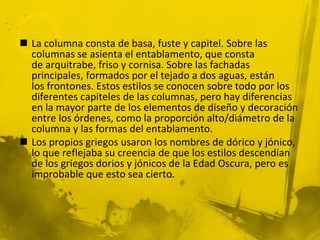  La columna consta de basa, fuste y capitel. Sobre las
columnas se asienta el entablamento, que consta
de arquitrabe, friso y cornisa. Sobre las fachadas
principales, formados por el tejado a dos aguas, están
los frontones. Estos estilos se conocen sobre todo por los
diferentes capiteles de las columnas, pero hay diferencias
en la mayor parte de los elementos de diseño y decoración
entre los órdenes, como la proporción alto/diámetro de la
columna y las formas del entablamento.
 Los propios griegos usaron los nombres de dórico y jónico,
lo que reflejaba su creencia de que los estilos descendían
de los griegos dorios y jónicos de la Edad Oscura, pero es
improbable que esto sea cierto.
 