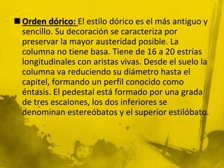  Orden dórico: El estilo dórico es el más antiguo y
sencillo. Su decoración se caracteriza por
preservar la mayor austeridad posible. La
columna no tiene basa. Tiene de 16 a 20 estrías
longitudinales con aristas vivas. Desde el suelo la
columna va reduciendo su diámetro hasta el
capitel, formando un perfil conocido como
éntasis. El pedestal está formado por una grada
de tres escalones, los dos inferiores se
denominan estereóbatos y el superior estilóbato.
 