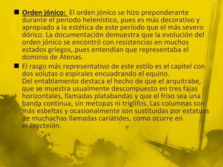  Orden jónico: El orden jónico se hizo preponderante
durante el período helenístico, pues es más decorativo y
apropiado a la estética de este período que el más severo
dórico. La documentación demuestra que la evolución del
orden jónico se encontró con resistencias en muchos
estados griegos, pues entendían que representaba el
dominio de Atenas.
 El rasgo más representativo de este estilo es el capitel con
dos volutas o espirales encuadrando el equino.
Del entablamento destaca el hecho de que el arquitrabe,
que se muestra usualmente descompuesto en tres fajas
horizontales, llamadas platabandas y que el friso sea una
banda continua, sin metopas ni triglifos. Las columnas son
más esbeltas y ocasionalmente son sustituidas por estatuas
de muchachas llamadas cariátides, como ocurre en
el Erecteión.
 