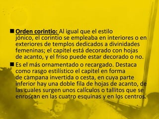  Orden corintio: Al igual que el estilo
jónico, el corintio se empleaba en interiores o en
exteriores de templos dedicados a divinidades
femeninas; el capitel está decorado con hojas
de acanto, y el friso puede estar decorado o no.
 Es el más ornamentado o recargado. Destaca
como rasgo estilístico el capitel en forma
de campana invertida o cesta, en cuya parte
inferior hay una doble fila de hojas de acanto, de
las cuales surgen unos calículos o tallitos que se
enroscan en las cuatro esquinas y en los centros.
 