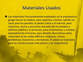 Los materiales frecuentemente empleados en la arquitectura
griega fueron la madera, para soportes y techos; ladrillo sin
cocer para las paredes; la piedra caliza y el mármol, para
columnas, muros y porciones elevadas de los templos y
edificios públicos; la terracota, para ornamentos; y metales,
especialmente el bronce, para detalles decorativos estos
materiales se los usaba edificios: religiosos, cívicos,
domésticos, funerarios y recreativos. El adobe se reservaba
para las construcciones más pobres y sin importancia.
 