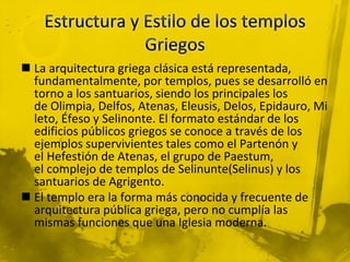  La arquitectura griega clásica está representada,
fundamentalmente, por templos, pues se desarrolló en
torno a los santuarios, siendo los principales los
de Olimpia, Delfos, Atenas, Eleusis, Delos, Epidauro, Mi
leto, Éfeso y Selinonte. El formato estándar de los
edificios públicos griegos se conoce a través de los
ejemplos supervivientes tales como el Partenón y
el Hefestión de Atenas, el grupo de Paestum,
el complejo de templos de Selinunte(Selinus) y los
santuarios de Agrigento.
 El templo era la forma más conocida y frecuente de
arquitectura pública griega, pero no cumplía las
mismas funciones que una Iglesia moderna.
 