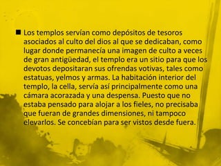  Los templos servían como depósitos de tesoros
asociados al culto del dios al que se dedicaban, como
lugar donde permanecía una imagen de culto a veces
de gran antigüedad, el templo era un sitio para que los
devotos depositaran sus ofrendas votivas, tales como
estatuas, yelmos y armas. La habitación interior del
templo, la cella, servía así principalmente como una
cámara acorazada y una despensa. Puesto que no
estaba pensado para alojar a los fieles, no precisaba
que fueran de grandes dimensiones, ni tampoco
elevarlos. Se concebían para ser vistos desde fuera.
 