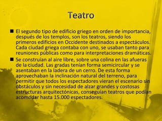  El segundo tipo de edificio griego en orden de importancia,
después de los templos, son los teatros, siendo los
primeros edificios en Occidente destinados a espectáculos.
Cada ciudad griega contaba con uno, se usaban tanto para
reuniones públicas como para interpretaciones dramáticas.
 Se construían al aire libre, sobre una colina en las afueras
de la ciudad. Las gradas tenían forma semicircular y se
asentaban en la ladera de un cerro. De esta forma
aprovechaban la inclinación natural del terreno, para
permitir que todos los espectadores vieran el escenario sin
obstáculos y sin necesidad de alzar grandes y costosas
estructuras arquitectónicas, conseguían teatros que podían
acomodar hasta 15.000 espectadores.
 