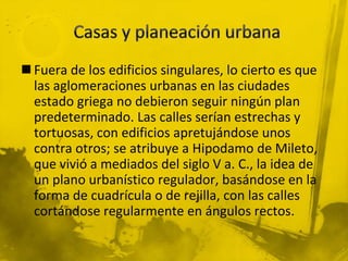  Fuera de los edificios singulares, lo cierto es que
las aglomeraciones urbanas en las ciudades
estado griega no debieron seguir ningún plan
predeterminado. Las calles serían estrechas y
tortuosas, con edificios apretujándose unos
contra otros; se atribuye a Hipodamo de Mileto,
que vivió a mediados del siglo V a. C., la idea de
un plano urbanístico regulador, basándose en la
forma de cuadrícula o de rejilla, con las calles
cortándose regularmente en ángulos rectos.
 