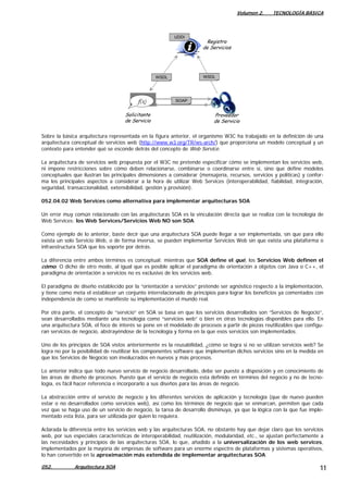 Volumen 2. TECNOLOGÍA BÁSICA
WSDLWSDL
SOAPf(x)f(x)
Solicitante
de Servicio
Proveedor
de Servicio
Registro
de Servicios
UDDI
Sobre la básica arquitectura representada en la figura anterior, el organismo W3C ha trabajado en la definición de una
arquitectura conceptual de servicios web (http://www.w3.org/TR/ws-arch/) que proporciona un modelo conceptual y un
contexto para entender qué se esconde detrás del concepto de Web Service.
La arquitectura de servicios web propuesta por el W3C no pretende especificar cómo se implementan los servicios web,
ni impone restricciones sobre cómo deben relacionarse, combinarse o coordinarse entre sí, sino que define modelos
conceptuales que ilustran las principales dimensiones a considerar (mensajería, recursos, servicios y políticas) y confor-
ma los principales aspectos a considerar a la hora de utilizar Web Services (interoperabilidad, fiabilidad, integración,
seguridad, transaccionalidad, extensibilidad, gestión y provisión).
052.04.02 Web Services como alternativa para implementar arquitecturas SOA
Un error muy común relacionado con las arquitecturas SOA es la vinculación directa que se realiza con la tecnología de
Web Services: los Web Services/Servicios Web NO son SOA.
Como ejemplo de lo anterior, baste decir que una arquitectura SOA puede llegar a ser implementada, sin que para ello
exista un solo Servicio Web, o de forma inversa, se pueden implementar Servicios Web sin que exista una plataforma o
infraestructura SOA que los soporte por detrás.
La diferencia entre ambos términos es conceptual: mientras que SOA define el qué, los Servicios Web definen el
cómo. O dicho de otro modo, al igual que es posible aplicar el paradigma de orientación a objetos con Java o C++, el
paradigma de orientación a servicios no es exclusivo de los servicios web.
El paradigma de diseño establecido por la “orientación a servicios” pretende ser agnóstico respecto a la implementación,
y tiene como meta el establecer un conjunto interrelacionado de principios para lograr los beneficios ya comentados con
independencia de como se manifieste su implementación el mundo real.
Por otra parte, el concepto de “servicio” en SOA se basa en que los servicios desarrollados son “Servicios de Negocio”,
sean desarrollados mediante una tecnología como “servicios web” o bien en otras tecnologías disponibles para ello. En
una arquitectura SOA, el foco de interés se pone en el modelado de procesos a partir de piezas reutilizables que configu-
ran servicios de negocio, abstrayéndose de la tecnología y forma en la que esos servicios son implementados.
Uno de los principios de SOA vistos anteriormente es la reusabilidad, ¿cómo se logra si no se utilizan servicios web? Se
logra no por la posibilidad de reutilizar los componentes software que implementan dichos servicios sino en la medida en
que los Servicios de Negocio son involucrados en nuevos y más procesos.
Lo anterior indica que todo nuevo servicio de negocio desarrollado, debe ser puesto a disposición y en conocimiento de
las áreas de diseño de procesos. Puesto que el servicio de negocio esta definido en términos del negocio y no de tecno-
logía, es fácil hacer referencia e incorporarlo a sus diseños para las áreas de negocio.
La abstracción entre el servicio de negocio y los diferentes servicios de aplicación y tecnología (que de nuevo pueden
estar o no desarrollados como servicios web), así como los términos de negocio que se enmarcan, permiten que cada
vez que se haga uso de un servicio de negocio, la tarea de desarrollo disminuya, ya que la lógica con la que fue imple-
mentado esta lista, para ser utilizada por quien lo requiera.
Aclarada la diferencia entre los servicios web y las arquitecturas SOA, no obstante hay que dejar claro que los servicios
web, por sus especiales características de interoperabilidad, reutilización, modularidad, etc., se ajustan perfectamente a
las necesidades y principios de las arquitecturas SOA, lo que, añadido a la universalización de los web services,
implementados por la mayoría de empresas de software para un enorme espectro de plataformas y sistemas operativos,
lo han convertido en la aproximación más extendida de implementar arquitecturas SOA.
052. Arquitectura SOA 11
 