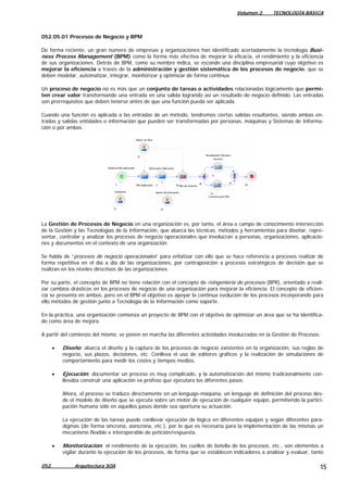Volumen 2. TECNOLOGÍA BÁSICA
052.05.01 Procesos de Negocio y BPM
De forma reciente, un gran número de empresas y organizaciones han identificado acertadamente la tecnología Busi-
ness Process Management (BPM) como la forma más efectiva de mejorar la eficacia, el rendimiento y la eficiencia
de sus organizaciones. Detrás de BPM, como su nombre indica, se esconde una disciplina empresarial cuyo objetivo es
mejorar la eficiencia a través de la administración y gestión sistemática de los procesos de negocio, que se
deben modelar, automatizar, integrar, monitorizar y optimizar de forma continua.
Un proceso de negocio no es más que un conjunto de tareas o actividades relacionadas lógicamente que permi-
ten crear valor transformando una entrada en una salida logrando así un resultado de negocio definido. Las entradas
son prerrequisitos que deben tenerse antes de que una función pueda ser aplicada.
Cuando una función es aplicada a las entradas de un método, tendremos ciertas salidas resultantes, siendo ambas en-
tradas y salidas entidades o información que pueden ser transformadas por personas, máquinas y Sistemas de Informa-
ción o por ambos.
La Gestión de Procesos de Negocio en una organización es, por tanto, el área o campo de conocimiento intersección
de la Gestión y las Tecnologías de la Información, que abarca las técnicas, métodos y herramientas para diseñar, repre-
sentar, controlar y analizar los procesos de negocio operacionales que involucran a personas, organizaciones, aplicacio-
nes y documentos en el contexto de una organización.
Se habla de “procesos de negocio operacionales” para enfatizar con ello que se hace referencia a procesos realizar de
forma repetitiva en el día a día de las organizaciones, por contraposición a procesos estratégicos de decisión que se
realizan en los niveles directivos de las organizaciones.
Por su parte, el concepto de BPM no tiene relación con el concepto de reingeniería de procesos (BPR), orientado a reali-
zar cambios drásticos en los procesos de negocio de una organización para mejorar la eficiencia. El concepto de eficien-
cia se presenta en ambos, pero en el BPM el objetivo es apoyar la continua evolución de los procesos incorporando para
ello métodos de gestión junto a Tecnología de la Información como soporte.
En la práctica, una organización comienza un proyecto de BPM con el objetivo de optimizar un área que se ha identifica-
do como área de mejora.
A partir del comienzo del mismo, se ponen en marcha las diferentes actividades involucradas en la Gestión de Procesos:
• Diseño: abarca el diseño y la captura de los procesos de negocio existentes en la organización, sus reglas de
negocio, sus plazos, decisiones, etc. Conlleva el uso de editores gráficos y la realización de simulaciones de
comportamiento para medir los costes y tiempos medios.
• Ejecución: documentar un proceso es muy complicado, y la automatización del mismo tradicionalmente con-
llevaba construir una aplicación ex profeso que ejecutara los diferentes pasos.
Ahora, el proceso se traduce directamente en un lenguaje-máquina, un lenguaje de definición del proceso des-
de el modelo de diseño que se ejecuta sobre un motor de ejecución de cualquier equipo, permitiendo la partici-
pación humana sólo en aquellos pasos donde sea oportuna su actuación.
La ejecución de las tareas puede conllevar ejecución de lógica en diferentes equipos y según diferentes para-
digmas (de forma síncrona, asíncrona, etc.), por lo que es necesaria para la implementación de las mismas un
mecanismo flexible e interoperable de petición/respuesta.
• Monitorización: el rendimiento de la ejecución, los cuellos de botella de los procesos, etc., son elementos a
vigilar durante la ejecución de los procesos, de forma que se establecen indicadores a analizar y evaluar, tanto
052. Arquitectura SOA 15
 