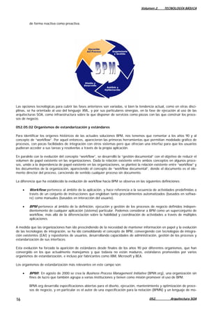 Volumen 2. TECNOLOGÍA BÁSICA
de forma reactiva como preactiva.
Las opciones tecnológicas para cubrir las fases anteriores son variadas, si bien la tendencia actual, como en otras disci-
plinas, se ha orientado al uso del lenguaje XML, y por sus particulares sinergias, en la fase de ejecución al uso de las
arquitecturas SOA, como infraestructura sobre la que disponer de servicios como piezas con las que construir los proce-
sos de negocio.
052.05.02 Organismos de estandarización y estándares
Para identificar los orígenes históricos de las actuales soluciones BPM, nos tenemos que remontar a los años 90 y al
concepto de “workflow”. Por aquel entonces, aparecieron las primeras herramientas que permitían modelado gráfico de
procesos, con pocas facilidades de integración con otros sistemas pero que ofrecían una interfaz para que los usuarios
pudieran acceder a sus tareas y resolverlas a través de la propia aplicación.
En paralelo con la evolución del concepto “workflow”, se desarrolló la “gestión documental” con el objetivo de reducir el
volumen de papel existente en las organizaciones. Dada la relación existente entre ambos conceptos en algunos proce-
sos, unido a la dependencia de papel existente en las organizaciones, se planteó la relación existente entre “workflow” y
los documentos de la organización, apareciendo el concepto de “workflow documental”, donde el documento es el ele-
mento director del proceso, careciendo de sentido cualquier proceso sin documento.
La diferencia que ha establecido la evolución de workflow hacia BPM se observa en las siguientes definiciones:
• Workflow pertenece al ámbito de la aplicación, y hace referencia a la secuencia de actividades predefinidas a
través de un conjunto de instrucciones que engloban tanto procedimientos automatizados (basados en softwa-
re) como manuales (basados en interacción del usuario).
• BPM pertenece al ámbito de la definición, ejecución y gestión de los procesos de negocio definidos indepen-
dientemente de cualquier aplicación (sistema) particular. Podemos considerar a BPM como un superconjunto de
workflow, más allá de la diferenciación sobre la habilidad y coordinación de actividades a través de múltiples
aplicaciones.
A medida que las organizaciones han ido prescindiendo de la necesidad de mantener información en papel y la evolución
de las tecnologías de integración, se ha ido consolidando el concepto de BPM, convergiendo con tecnologías de integra-
ción existentes (EAI) y repositorios de usuarios, desarrollando capacidades de administración, gestión de los procesos y
estandarización de sus interfaces.
Esta evolución ha forzado la aparición de estándares desde finales de los años 90 por diferentes organismos, que han
convergido en los que actualmente manejamos y que todavía no están maduros, estándares promovidos por varios
organismos de estandarización, e incluso por fabricantes como IBM, Microsoft y BEA.
Los organismos de estandarización más relevantes en este campo son:
• BPMI: En agosto de 2000 se crea la Business Process Management Initiative (BPMI.org), una organización sin
fines de lucro que también agrupa a varias instituciones y tienen como misión promover el uso de BPM.
BPMI.org desarrolla especificaciones abiertas para el diseño, ejecución, mantenimiento y optimización de proce-
sos de negocio, y en particular es el autor de una especificación para la notación (BPMN) y un lenguaje de mo-
052. Arquitectura SOA16
 