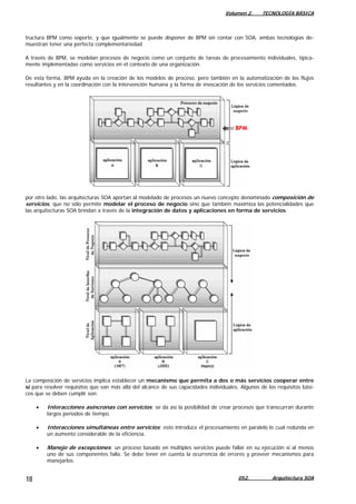 Volumen 2. TECNOLOGÍA BÁSICA
tructura BPM como soporte, y que igualmente se puede disponer de BPM sin contar con SOA, ambas tecnologías de-
muestran tener una perfecta complementariedad.
A través de BPM, se modelan procesos de negocio como un conjunto de tareas de procesamiento individuales, típica-
mente implementadas como servicios en el contexto de una organización.
De esta forma, BPM ayuda en la creación de los modelos de proceso, pero también en la automatización de los flujos
resultantes y en la coordinación con la intervención humana y la forma de invocación de los servicios comentados.
por otro lado, las arquitecturas SOA aportan al modelado de procesos un nuevo concepto denominado composición de
servicios, que no sólo permite modelar el proceso de negocio sino que también maximiza las potencialidades que
las arquitecturas SOA brindan a través de la integración de datos y aplicaciones en forma de servicios.
La composición de servicios implica establecer un mecanismo que permita a dos o más servicios cooperar entre
sí para resolver requisitos que van más allá del alcance de sus capacidades individuales. Algunos de los requisitos bási-
cos que se deben cumplir son:
• Interacciones asíncronas con servicios: se da así la posibilidad de crear procesos que transcurran durante
largos períodos de tiempo.
• Interacciones simultáneas entre servicios: esto introduce el procesamiento en paralelo lo cual redunda en
un aumento considerable de la eficiencia.
• Manejo de excepciones: un proceso basado en múltiples servicios puede fallar en su ejecución si al menos
uno de sus componentes falla. Se debe tener en cuenta la ocurrencia de errores y proveer mecanismos para
manejarlos.
052. Arquitectura SOA18
 