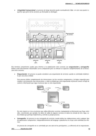 Volumen 2. TECNOLOGÍA BÁSICA
• Integridad transaccional: un proceso de larga duración puede eventualmente fallar, en este caso puede re-
querirse que parte de las acciones ya efectuadas se deshagan.
Dos términos comúnmente usados para referirse a la colaboración entre servicios son orquestación y coreografía.
Ambos están directamente relacionados con la composición pero se enfocan en aspectos complementarios de la interac-
ción entre servicios:
• Orquestación: Un proceso se puede considerar una orquestación de servicios cuando es controlado totalmen-
te por una única entidad.
Este proceso define completamente las interacciones con los servicios componentes y la lógica requerida para
conducir correctamente esas interacciones, y sólo la entidad que está orquestando el proceso conoce el flujo de
control e información que sigue el proceso que se está orquestando.
Orquestación
(coordinador)
Orquestación
(coordinador)
Servicio 1Servicio 1
Servicio 3Servicio 3
Servicio 2
Servicio 2
Servicio 4
Servicio 4
1: Recibe
5: Responde
3: Invoca
4: Invoca
2: Invoca
De esta manera se crea un proceso que utiliza diferentes servicios manipulando la información que fluye entre
ellos, convirtiendo, por ejemplo, los datos de salida de algunos servicios en datos de entrada de otro. Aquí, ca-
da entidad que participa implementa y controla su propio proceso.
• Coreografía: Un proceso es una coreografía de servicios cuando define las colaboraciones entre cualquier tipo
de aplicaciones componentes, independientemente del lenguaje o plataforma en el que estén definidas las mis-
mas.
Un proceso de coreografía no es controlado por uno solo de los participantes, y a diferencia de la orquestación,
052. Arquitectura SOA 19
 