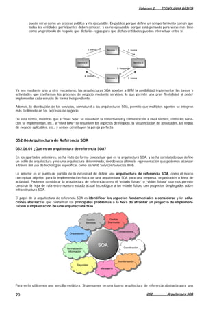 Volumen 2. TECNOLOGÍA BÁSICA
puede verse como un proceso público y no ejecutable. Es público porque define un comportamiento común que
todas las entidades participantes deben conocer, y es no ejecutable porque está pensado para verse más bien
como un protocolo de negocio que dicta las reglas para que dichas entidades puedan interactuar entre sí.
Servicio 1
Servicio 1
Servicio 4
Servicio 4 Servicio 2Servicio 2
Servicio 3Servicio 3
4: Invoca
5: Invoca 1: Invoca
2: Invoca
3: Responde
Ya sea mediante uno u otro mecanismo, las arquitecturas SOA aportan a BPM la posibilidad implementar las tareas y
actividades que conforman los procesos de negocio mediante servicios, lo que permite una gran flexibilidad al poder
implementar cada servicio de forma independiente.
Además, la distribución de los servicios, connatural a las arquitecturas SOA, permite que múltiples agentes se integren
más fácilmente en los procesos de negocio.
De esta forma, mientras que a “nivel SOA” se resuelven la conectividad y comunicación a nivel técnico, como los servi-
cios se implementan, etc., a “nivel BPM” se resuelven los aspectos de negocio, la secuenciación de actividades, las reglas
de negocio aplicables, etc., y ambos constituyen la pareja perfecta.
052.06 Arquitectura de Referencia SOA
052.06.01 ¿Qué es un arquitectura de referencia SOA?
En los apartados anteriores, se ha visto de forma conceptual qué es la arquitectura SOA, y se ha constatado que define
un estilo de arquitectura y no una arquitectura determinada, siendo esta última la representación que podemos alcanzar
a través del uso de tecnologías específicas como los Web Services/Servicios Web.
Lo anterior es el punto de partida de la necesidad de definir una arquitectura de referencia SOA, como el marco
conceptual objetivo para la implementación física de una arquitectura SOA para una empresa, organización o línea de
actividad. Podemos considerar la arquitectura de referencia como el “estado futuro” o “visión futura” que nos permite
construir la hoja de ruta entre nuestro estado actual tecnológico a un estado futuro con proyectos desplegados sobre
infraestructura SOA.
El papel de la arquitectura de referencia SOA es identificar los aspectos fundamentales a considerar y las solu-
ciones abstractas que conforman los principales problemas a la hora de afrontar un proyecto de implemen-
tación e implantación de una arquitectura SOA.
MensajeríaMensajería
SeguridadSeguridad
TransaccionesTransacciones
CoordinaciónCoordinación
OrquestaciónOrquestación
Gestión
Distribuida
Gestión
Distribuida
Gestión
Servicios
Gestión
Servicios
Normalización
Información
Normalización
Información
MonitorizaciónMonitorización
SOASOASOASOA
Para verlo utilicemos una sencilla metáfora. Si pensamos en una buena arquitectura de referencia abstracta para una
052. Arquitectura SOA20
 