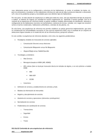 Volumen 2. TECNOLOGÍA BÁSICA
052. Arquitectura SOA 21
casa, deberíamos pensar en la configuración y estructura de las habitaciones, la cocina, el vestíbulo, los baños, etc.,
pero no entraríamos a considerar en las realizaciones efectivas de cada una de ellas (¿cocina de inducción o vitrocerámi-
ca?), sino en los problemas propios y necesidades para esos distintos tipos de habitaciones.
Por otra parte, no toda solución de arquitectura es válida para todos los casos, sino que dependerá del tipo de proyectos
a realizar, el volumen de negocio y/o actividad de nuestra organización etc. Volviendo a nuestro ejemplo, será en el
contexto de la arquitectura de referencia donde se podrán establecer modelos diferenciados de distribución, ubicación y
configuración de las habitaciones (servicios con ducha/bañera, existencia de terraza, comedor, etc.) según nos encontrá-
semos en barrios residenciales, habitaciones unifamiliares, viviendas de dos plantas, etc.
De esta forma, una arquitectura de referencia nos permite establecer un patrón general de implementación, que tome
en consideración las funcionalidades necesarias en una correcta arquitectura SOA y sea el resultado de un conjunto de
deducciones lógicas basadas en el estado del arte de las infraestructuras y proyectos software.
En este sentido, la arquitectura de referencia abordará, entre otras, las siguientes problemáticas:
• Paradigmas (modelos de invocación) de servicios aplicables
o Comunicación Síncrona versus Asíncrona
o Comunicación Bloqueante versus No Bloqueante
o Request/Reply versus Publish/Suscribe
• Tecnologías y estándares
o Web Services
o Mensajería basada en MOM (JMS, MSMQ)
o APIs nativas (bien en local por invocación directa de métodos de objetos, o en red conforme a modelo
DOM)
RMI
RMI-IIOP
DCOM
o Conectores
• Definición de servicios y establecimiento de contratos y SLAs
• Modelos de información de intercambio
• Registro y descubrimiento de servicios
• Anatomía de servicios y operaciones (elementos constituyentes)
• Normalización de servicios
• Problemáticas de coordinación de servicios
o Transacciones
o Seguridad
o Errores
o Trazas
052.06.02 Contenido de una arquitectura de referencia
 