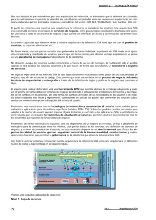 Volumen 2. TECNOLOGÍA BÁSICA
Una vez descrito lo que entendemos por una arquitectura de referencia, es interesante que la dotemos de contenido,
para lo cual haremos el ejercicio de describir las coincidencias encontradas entre las numerosas arquitecturas de refe-
rencia elaboradas por las principales empresas y consultoras del sector: IBM, BEA, WebMethods, Sun, Gardner, IDG, etc.
El punto de comienzo para construir una arquitectura de referencia es considerar los servicios. Una arquitectura SOA
está construida en torno al concepto de servicios de negocio, como piezas lógicas reutilizables diseñadas para ejecu-
tar una tarea o parte de un proceso de negocio, y que cuenta con interfaces de acceso y de invocación claramente esta-
blecidos.
La primera capacidad que debemos dotar a nuestra arquitectura de referencia SOA tiene que ver con al gestión de
servicios, su creación, eliminación, etc.
De forma anexa, una vez que los servicios son gestionados de forma individual, la potencia de SOA reside de la ejecu-
ción encadenada y coordinada de servicios, para lo que de forma común para obtener un bajo acoplamiento se piensa
en una plataforma de mensajería independiente de la plataforma.
No obstante, aunque los servicios puedan comunicarse a través de un bus de mensajes, la reutilización sólo es posible
cuando es fácil localizar los servicios existentes y lo que hacen, de forma que necesitamos un repositorio o registro
de servicios.
Un aspecto importante de los servicios SOA es que están claramente relacionados como piezas de una funcionalidad de
negocio, más allá de ser piezas de código. Esto permite que sean ensamblados en un proceso de negocio utilizando
técnicas de orquestación o coreografía a través de la definición de reglas y políticas de negocio que controlen el
flujo.
El soporte para realizar dicha labor será una herramienta BPM que permita abstraer la tecnología subyacente y anali-
zar el sistema de forma global en términos de negocio, prediciendo o simulando las prestaciones del sistema y los impac-
tos de los cambios en los procesos. De esta forma, los cambios derivados de las necesidades de los usuarios o de nego-
cio serán realizados más eficaz y rápidamente, sustituyendo las “piezas del puzzle” que conforman los servicios subya-
centes con mínima interrupción y disrupción del servicio al usuario.
Finalmente, nos encontramos con las tecnologías de interacción y presentación al usuario, como portales perso-
nalizados o aplicaciones para dispositivos específicos (móviles, PDAs, TV). Si bien los posibles cambios necesarios para
adaptar a la interfaz de usuario pueden imponer alguna limitación y restricción a las aplicaciones SOA, esa limitación se
verá reducida por las actuales herramientas de adaptación al canal que permiten abstraer la presentación final de
los desarrollos que soportan la funcionalidad de negocio.
Finalmente, de forma trasversal a lo expuesto, una vez disponemos de un registro de servicios, un bus o plataforma de
mensajería para la comunicación entre los mismos, una gestión básica de los servicios, una definición de procesos de
negocio, y un nivel de presentación al usuario, se hace necesario disponer de un nivel trasversal que ofrezca los as-
pectos de calidad de servicio, gestión, seguridad, control de la transaccionalidad, monitorización y cuales-
quiera otras funciones que permitan la gobernanza de la plataforma que ofrece la infraestructura SOA.
Con todo lo anterior podemos representar nuestra arquitectura de referencia SOA como una arquitectura en diferentes
niveles de cómo la representada en la siguiente figura.
Servicios
atómicos y compuestos
Sistemas y recursos
Componentes
Acceso y Presentación
Procesos de Negocio
Composición; coreografía;
orquestación
ProveedorServicioConsumidorServicio
CalidaddeServicio
SeguridadyTransaccionalidad
GestiónyMonitorización
GobernanzaSOA
Aplicación
Empaquetada
WSRP &
Portlets
Veamos una pequeña explicación de cada nivel.
Nivel 1: Capa de recursos
052. Arquitectura SOA22
 