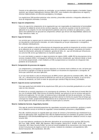 Volumen 2. TECNOLOGÍA BÁSICA
052. Arquitectura SOA 23
Consiste en las aplicaciones existentes ya construidas, ya sea mediante sistemas legados o heredados (legacy
systems), que incluyen habitualmente sistemas CRM y ERP, como mediante otras aplicaciones de negocio y
sistemas implementados con diferentes paradigmas y tecnologías.
Las arquitecturas SOA permiten potenciar estos sistemas y desarrollos existentes e integrarlos utilizando téc-
nicas de integración orientadas a servicios.
Nivel 2: Capa de componentes
Esta es la capa de los componentes de la organización que son responsables de implementar la funcionalidad
y mantener la calidad de servicio de los servicios expuestos, así como los acuerdos a nivel de servicio de la
aplicación en su conjunto. En este nivel típicamente podemos ubicar los servidores de aplicaciones y cuales-
quiera otras plataformas de ejecución de componentes software que ofrecen alta disponibilidad, balanceo de
carga, tolerancia a fallos, etc.
Nivel 3: Capa de Servicios
Los servicios que se exponen para la construcción de procesos de negocio se exponen en este nivel, pudiendo
ser descubiertos o directamente invocados, así como compuestos ya sea por orquestación o coreografía o
bien utilizados individualmente.
A este nivel también se ubica la infraestructura de integración que permite la integración de servicios a través
de la utilización de un conjunto de capacidades como son el enrutado de mensajes, mecanismos de transfor-
mación de información, protocolos de mediación, garantía de SLAs, etc., que son ofrecidos por infraestructu-
ras como los ESB, de los que hablaremos en el próximo apartado.
Es a este nivel donde se exponen en algún mecanismo de registro (UDDI, ebXML RS) las descripciones de los
servicios (mediante WSDL o el lenguaje de definición de servicios considerado), que indicarán donde se locali-
za el servicio proporcionado, o bien mediante un ESB se proporcionará un mecanismo de integración inde-
pendiente de la localización.
Nivel 4: Composición de procesos de negocio
Las composiciones y coreografías de servicios expuestos en el anterior nivel se definen en este, de forma que
los servicios se agregan a un flujo de ejecución mediante un mecanismo de orquestación o coreografía, de
forma que conforman una única aplicación.
Es en este nivel donde se ubica la infraestructura de BPM (y tienen aplicación los estándares BPEL, XPDL, WS-
CDL, etc.), infraestructura que permite la definición de casos de uso y procesos de negocio, el uso de herra-
mientas de simulación, así como el motor de ejecución que controla el flujo de tareas y actividades.
Nivel 5: Capa de acceso o presentación
Esta capa queda fuera del ámbito de las arquitecturas SOA, pero se ha convertido gradualmente en un nivel
cada vez más relevante.
El motivo de su creciente importancia es la convergencia de estándares. Por un lado hacia el mundo Web Ser-
vice con el estándar WSRP (Web Services for Remote Portlets), que potencia el uso de servicios web para la
interfaz de la aplicación. Por otro lado, la tendencia hacia el desacople del nivel de presentación, con infraes-
tructuras de multicanalidad y multimodalidad que permiten abstraer la interfaz de usuario final al tiempo que
convergen los medios, proporcionando independencia de la composición de servicios y construcción de proce-
sos de negocio del canal de acceso que utilizará el usuario para su consumo.
Nivel 6: Calidad de Servicio, Seguridad y Gestión
Esta capa de carácter horizontal proporciona las capacidades necesarias para monitorizar, gestionar y mante-
ner la calidad de servicio en términos de seguridad, transaccionalidad, prestaciones y disponibilidad.
Para ello, existirán procesos en segundo plano que actúan de sensores y herramientas que monitorizan la sa-
lud de las aplicaciones SOA, incluyendo entre ellas las implementaciones de estándares de gestión (como WS-
Management o WS-DistributedManagement) y otros protocolos que implementan calidad de servicio en arqui-
tecturas SOA.
En este nivel deberán considerarse las diferentes alternativas de securización de los servicios (WS-Security,
WS-Trust, SAML, XACML, XKMS, XML-Signature, XML-Encryption, Liberty ID-FF, ID-WSF, ID-SIS, WS-
Federation, WS-I Basic Security Profile), así como la transaccionalidad de las invocaciones a los mismos desde
el nivel 4 de procesos de negocio al nivel 3 de servicios, mediante los estándares correspondientes (WS-
AtomicTransaction, WS-Coordination, WS-CAF).
 