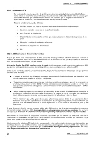 Volumen 2. TECNOLOGÍA BÁSICA
052. Arquitectura SOA24
Nivel 7: Gobernanza SOA
Por encima de los aspectos generales de gestión y control de la seguridad y la transaccionaldiad, la Gober-
nanza SOA es el mecanismo que permite asegurar que la correcta y adecuada relación entre los servicios y el
resto de los elementos que conforman la arquitectura SOA, de forma que se asegure el cumplimiento de
leyes, políticas, estándares y procedimientos con los que la organización opera.
Mediante la Gobernanza, quedan definidos:
• Los roles relativos a la toma de decisiones y las tareas de implementación y despliegue.
• Las tareas asignadas a cada uno de los perfiles implicados
• El ciclo de vida de los servicios
• El control de las versiones de los servicios que pueden utilizarse en el diseño de los procesos de ne-
gocio
• Elementos y medidas de evaluación del proceso
• La cartera de proyectos SOA desarrollados
• Etc.
052.06.03 El concepto de Enterprise Service Bus
Al igual que hemos visto para el concepto de BPM, existe una “moda” y tendencia actual en el mercado a vincular el
concepto de Enterprise Service Bus (ESB) ineludiblemente con las arquitecturas SOA, por lo que vamos a analizar un
poco más en detalle este concepto y lo que significa.
Enterprise Service Bus (ESB) es el concepto de moda de infraestructura para la creación de arquitecturas SOA,
que permite la integración de servicios y abordando problemas reservados típicamente a aplicaciones EAI.
Como ocurría cuando buscábamos una definición de SOA, hay numerosas definiciones del concepto ESB que podemos
encontrar en la literatura:
• “Categoría de productos y/o tecnologías middleware, basados en estándares de servicios, que habilitan la crea-
ción de arquitecturas basadas en servicios.” – Wikipedia.
• “Conjunto de capacidades y competencias que ha de tener una infraestructura para permitir la construcción de
arquitecturas basadas en servicios (SOA). Por tanto, habrá de soportar interacciones basadas en servicio, men-
sajes y eventos en entornos heterogéneos, y ofrecer niveles de servicio y manejabilidad apropiados” – IBM de-
veloperWorks.
• “Nuevo modelo de arquitectura que explota las capacidades de los servicios, el middleware de mensajería, el
enrutamiento inteligente y la transformación de mensajes. Se trata de un eje de integración ligero y ubicuo a
través del que se pueden comunicar servicios y componentes de aplicaciones” – Gartner Group.
• “Patrón middleware que unifica y conecta servicios, aplicaciones y recursos dentro de una organización. Es un
framework en el que las capacidades de las aplicaciones de un negocio se publican para su reutilización por
parte de otras aplicaciones dentro de la propia organización o, incluso, fuera de los límites de ésta” – IBM
WebSphere.
A pesar de que en el sector muchas empresas hablan sobre ESB como un tipo de productos específicos o meramente
como una tecnología vinculada a SOA, el concepto ESB ni es sólo un producto ni es sólo una tecnología, sino un nuevo
concepto: es la definición de una infraestructura de integración para la construcción de arquitecturas SOA.
Básicamente, un ESB es capaz de proporcionar las mismas capacidades que una solución EAI tradicional, como son la
conectividad, los adaptadores de aplicaciones, el enrutamiento de mensajes basado en reglas y/o transformación de
datos, pero basado en una arquitectura diferente a los EAI.
Mientras que en las soluciones EAI tradicionales las capacidades están implementadas dentro de una pila monolítica que
constituye el sistema y el middleware ofrece todas las capacidades de integración, los sistemas ESB están implementa-
dos siguiendo los conceptos SOA, de tal modo que las capacidades de integración son proporcionadas por servi-
cios desplegados dentro del mismo bus de comunicación.
 