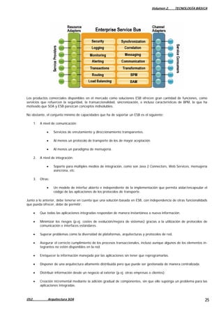 Volumen 2. TECNOLOGÍA BÁSICA
Los productos comerciales disponibles en el mercado como soluciones ESB ofrecen gran cantidad de funciones, como
servicios que refuercen la seguridad, la transaccionalidad, sincronización, e incluso características de BPM, lo que ha
motivado que SOA y ESB parezcan conceptos indisolubles.
No obstante, el conjunto mínimo de capacidades que ha de soportar un ESB es el siguiente:
1. A nivel de comunicación:
• Servicios de enrutamiento y direccionamiento transparentes.
• Al menos un protocolo de transporte de los de mayor aceptación.
• Al menos un paradigma de mensajería.
2. A nivel de integración:
• Soporte para múltiples medios de integración, como son Java 2 Connectors, Web Services, mensajería
asíncrona, etc.
3. Otras:
• Un modelo de interfaz abierto e independiente de la implementación que permita aislar/encapsular el
código de las aplicaciones de los protocolos de transporte.
Junto a lo anterior, debe tenerse en cuenta que una solución basada en ESB, con independencia de otras funcionalidads
que pueda ofrecer, debe de permitir:
• Que todas las aplicaciones integradas respondan de manera instantánea a nueva información.
• Minimizar los riesgos (p.ej. costes de evolución/mejora de sistemas) gracias a la utilización de protocolos de
comunicación e interfaces estándares.
• Superar problemas como la diversidad de plataformas, arquitecturas y protocolos de red.
• Asegurar el correcto cumplimiento de los procesos transaccionales, incluso aunque algunos de los elementos in-
tegrantes no estén disponibles en la red.
• Enriquecer la información manejada por las aplicaciones sin tener que reprogramarlas.
• Disponer de una arquitectura altamente distribuida pero que puede ser gestionada de manera centralizada.
• Distribuir información desde un negocio al exterior (p.ej. otras empresas o clientes).
• Creación incremental mediante la adición gradual de componentes, sin que ello suponga un problema para las
aplicaciones integradas.
052. Arquitectura SOA 25
 