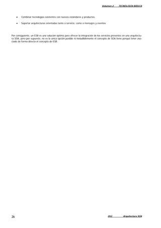 Volumen 2. TECNOLOGÍA BÁSICA
052. Arquitectura SOA26
• Combinar tecnologías existentes con nuevos estándares y productos.
• Soportar arquitecturas orientadas tanto a servicio, como a mensajes y eventos.
Por consiguiente, un ESB es una solución óptima para ofrecer la integración de los servicios presentes en una arquitectu-
ra SOA, pero por supuesto, no es la única opción posible ni ineludiblemente el concepto de SOA tiene porqué tener aso-
ciado de forma directa el concepto de ESB.
 