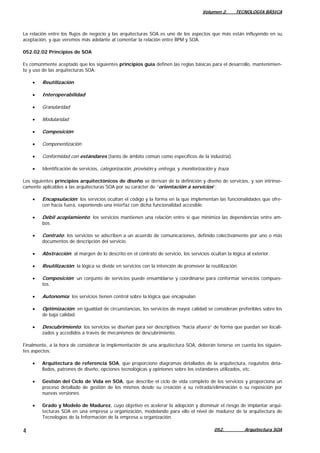 Volumen 2. TECNOLOGÍA BÁSICA
052. Arquitectura SOA4
La relación entre los flujos de negocio y las arquitecturas SOA es uno de los aspectos que más están influyendo en su
aceptación, y que veremos más adelante al comentar la relación entre BPM y SOA.
052.02.02 Principios de SOA
Es comúnmente aceptado que los siguientes principios guía definen las reglas básicas para el desarrollo, mantenimien-
to y uso de las arquitecturas SOA:
• Reutilización
• Interoperabilidad
• Granularidad
• Modularidad
• Composición
• Componentización
• Conformidad con estándares (tanto de ámbito común como específicos de la industria).
• Identificación de servicios, categorización, provisión y entrega, y monitorización y traza.
Los siguientes principios arquitectónicos de diseño se derivan de la definición y diseño de servicios, y son intrínse-
camente aplicables a las arquitecturas SOA por su carácter de “orientación a servicios”:
• Encapsulación: los servicios ocultan el código y la forma en la que implementan las funcionalidades que ofre-
cen hacia fuera, exponiendo una interfaz con dicha funcionalidad accesible.
• Débil acoplamiento: los servicios mantienen una relación entre sí que minimiza las dependencias entre am-
bos.
• Contrato: los servicios se adscriben a un acuerdo de comunicaciones, definido colectivamente por uno o más
documentos de descripción del servicio.
• Abstracción: al margen de lo descrito en el contrato de servicio, los servicios ocultan la lógica al exterior.
• Reutilización: la lógica se divide en servicios con la intención de promover la reutilización.
• Composición: un conjunto de servicios puede ensamblarse y coordinarse para conformar servicios compues-
tos.
• Autonomía: los servicios tienen control sobre la lógica que encapsulan
• Optimización: en igualdad de circunstancias, los servicios de mayor calidad se consideran preferibles sobre los
de baja calidad.
• Descubrimiento: los servicios se diseñan para ser descriptivos “hacia afuera” de forma que puedan ser locali-
zados y accedidos a través de mecanismos de descubrimiento.
Finalmente, a la hora de considerar la implementación de una arquitectura SOA, deberán tenerse en cuenta los siguien-
tes aspectos:
• Arquitectura de referencia SOA, que proporcione diagramas detallados de la arquitectura, requisitos deta-
llados, patrones de diseño, opciones tecnológicas y opiniones sobre los estándares utilizados, etc.
• Gestión del Ciclo de Vida en SOA, que describe el ciclo de vida completo de los servicios y proporciona un
proceso detallado de gestión de los mismos desde su creación a su retirada/eliminación o su reposición por
nuevas versiones.
• Grado y Modelo de Madurez, cuyo objetivo es acelerar la adopción y disminuir el riesgo de implantar arqui-
tecturas SOA en una empresa u organización, modelando para ello el nivel de madurez de la arquitectura de
Tecnologías de la Información de la empresa u organización.
 