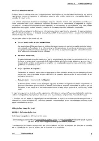 Volumen 2. TECNOLOGÍA BÁSICA
052. Arquitectura SOA 5
052.02.03 Beneficios de SOA
De forma general, cualquier empresa u organismo público debe enfrentarse con el problema de gestionar dos asuntos
importantes y a veces contrapuestos: la habilidad de adaptarse a los cambios rápidamente y con agilidad, junto a la
necesidad de reducir costes.
En el contexto empresarial, el cambio es esencial para adaptarse a factores internos como adquisiciones o reestructura-
ciones, o externos como fuerzas competitivas o requisitos de cliente. Para la Administración, la adaptación de las políti-
cas públicas a los cambios que se producen en la sociedad y en las demandas de los ciudadanos, junto a los cambios
organizativos y de gestión, también presentes, requieren de forma parecida de las habilidades mencionadas.
Para ello, la infraestructura de los Sistemas de Información que dan el soporte de las actividades de las organizaciones
debe ser eficiente en costes, y es ahí donde las arquitecturas SOA ofrecen varios beneficios a considerar en el dinámico
entorno en el que nos movemos.
Los principales beneficios que ofrece SOA son:
• Permite potenciar los activos preexistentes
Las arquitecturas SOA proporcionan un nivel de abstracción que permite a una organización potenciar la inver-
sión realizada en Tecnologías de la Información y las Comunicaciones, ofreciendo sus activos como servicios
que proporcionan funcionalidades de negocio. De esta forma, las organizaciones pueden potencialmente conti-
nuar obteniendo valor de los recursos existentes.
• Facilita la integración
El punto de integración en las arquitecturas SOA es la especificación del servicio, no su implementación. De es-
ta forma, se proporciona transparencia de la implementación y de la tecnología subyacente, y se minimiza el
impacto de los cambios. La integración se simplifica y la complejidad se gestiona mejor, aislando los posibles
problemas de la cadena de valor.
• Mayor capacidad de respuesta
La habilidad de componer nuevos servicios a partir de servicios existentes proporciona una ventaja significativa
que permite a una organización ser más ágil a la hora de responder a las demandas de las necesidades de ne-
gocio y de sus clientes.
• Reducir costes e incrementar la reutilización
Al disponer de los servicios básicos de negocio expuestos de forma que se promueve el débil acoplamiento, es
posible la combinación y utilización de los mismos para cubrir las diferentes necesidades de negocio que van
surgiendo, lo que supone a su vez menor duplicación de recursos, mayor potencial de reutilización y menor
coste.
Es importante apuntar, no obstante, que las arquitecturas SOA no son el “santo grial” que solventa todos los problemas,
y además la migración a una arquitectura SOA es una tarea muy compleja y comprometida, no exenta de riesgos.
Es preferible, por ello, migrar un conjunto parcial de funcionalidades de negocio de carácter sectorial en lugar de toda la
infraestructura TI de la organización, y de forma paulatina ir incrementando dichas funcionalidades conforme surgen
nuevas necesidades de negocio.
052.03 ¿Qué es un Servicio?
052.03.01 Definición de Servicio
De forma general, podemos definir un servicio como:
“Un recurso que representa una capacidad de realizar tareas y una funcionalidad coherente desde el punto
de vista de las entidades proveedoras y solicitantes del mismo”
En términos más informáticos, podemos decir que existe una lógica, una pieza de software, que hace algo de utilidad y
que es invocada por otra pieza de software que se constituye en el consumidor.
 