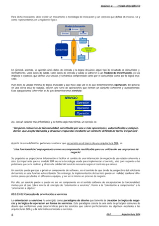Volumen 2. TECNOLOGÍA BÁSICA
Para dicha invocación, debe existir un mecanismo o tecnología de invocación y un contrato que defina el proceso, tal y
como representamos en la siguiente figura.
Tecnología
Entidad
Entidad Entidad
Operación
(lógica)Consumidor
Modelo Información
Datos
entrada
Datos
salida
En general, además, se aportan unos datos de entrada y la lógica devuelve algún tipo de resultado al consumidor y,
normalmente, unos datos de salida. Estos datos de entrada y salida se adhieren a un modelo de información, ya sea
implícito o explícito, que define una sintaxis y semántica comprensible tanto por el consumidor como por la lógica invo-
cada.
Pues bien, la unidad mínima de lógica invocable y que hace algo útil es lo que denominaremos operación. En general,
en una cierta área de trabajo, existen una serie de operaciones que forman un conjunto coherente y autocontenido.
Esas agrupaciones coherentes es lo que denominaremos servicio.
Operación
Operación
Operación
SERVICIO
Así, con un carácter más informático y de forma algo más formal, un servicio es:
“Conjunto coherente de funcionalidad, constituido por una o más operaciones, autocontenido e indepen-
diente, que acepta llamadas y devuelve respuestas mediante un contrato definido de forma inequívoca”.
A partir de esta definición, podemos considerar que un servicio en el marco de una arquitectura SOA, es:
“Una funcionalidad empaquetada como un componente reutilizable para su utilización en un proceso de
negocio”
Su propósito es proporcionar información o facilitar el cambio de una información de negocio de un estado coherente a
otro. Lo importante para el modelo SOA no es la tecnología usada para implementar el servicio, sino que responda a las
peticiones que se le realizan y ofrezca la calidad del servicio necesaria según el contrato que ofrece.
Un servicio puede parecer a priori un componente de software, en el sentido de que desde la perspectiva del solicitante
del servicio es una función autocontenida. Sin embargo, la implementación del servicio puede en realidad conllevar dife-
rentes pasos ejecutados en diferentes equipos, y ser en sí mismo un proceso de negocio.
Por ello, un servicio puede o puede no ser un componente en el sentido software de encapsulación de funcionalidad,
motivo por el que cobra interés el concepto de “orientación a servicios”, frente a la “orientación a componentes” o la
“orientación a objetos”
052.03.02 Concepto de orientación a servicios
La orientación a servicios ha emergido como paradigma de diseño que fomenta la creación de lógica de nego-
cio y de lógica de operación en forma de servicios. Este paradigma consta de una serie de principios comunes de
diseño que conforman unas características para los servicios que cubren perfectamente los objetivos asociados a las
arquitecturas SOA y a la informática orientada a servicios.
052. Arquitectura SOA6
 