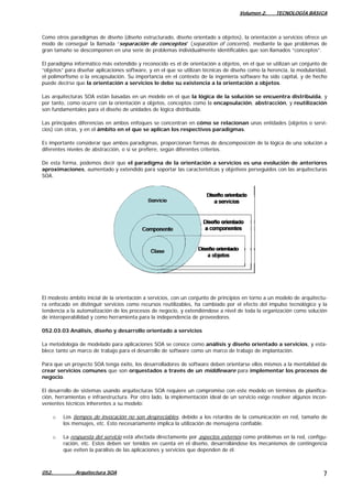 Volumen 2. TECNOLOGÍA BÁSICA
Como otros paradigmas de diseño (diseño estructurado, diseño orientado a objetos), la orientación a servicios ofrece un
modo de conseguir la llamada “separación de conceptos” (separation of concerns), mediante la que problemas de
gran tamaño se descomponen en una serie de problemas individualmente identificables que son llamados “conceptos”.
El paradigma informático más extendido y reconocido es el de orientación a objetos, en el que se utilizan un conjunto de
“objetos” para diseñar aplicaciones software, y en el que se utilizan técnicas de diseño como la herencia, la modularidad,
el polimorfismo o la encapsulación. Su importancia en el contexto de la ingeniería software ha sido capital, y de hecho
puede decirse que la orientación a servicios le debe su existencia a la orientación a objetos.
Las arquitecturas SOA están basadas en un modelo en el que la lógica de la solución se encuentra distribuida, y
por tanto, como ocurre con la orientación a objetos, conceptos como la encapsulación, abstracción, y reutilización
son fundamentales para el diseño de unidades de lógica distribuida.
Las principales diferencias en ambos enfoques se concentran en cómo se relacionan unas entidades (objetos o servi-
cios) con otras, y en el ámbito en el que se aplican los respectivos paradigmas.
Es importante considerar que ambos paradigmas, proporcionan formas de descomposición de la lógica de una solución a
diferentes niveles de abstracción, o si se prefiere, según diferentes criterios.
De esta forma, podemos decir que el paradigma de la orientación a servicios es una evolución de anteriores
aproximaciones, aumentado y extendido para soportar las características y objetivos perseguidos con las arquitecturas
SOA.
El modesto ámbito inicial de la orientación a servicios, con un conjunto de principios en torno a un modelo de arquitectu-
ra enfocado en distinguir servicios como recursos reutilizables, ha cambiado por el efecto del impulso tecnológico y la
tendencia a la automatización de los procesos de negocio, y extendiéndose a nivel de toda la organización como solución
de interoperabilidad y como herramienta para la independencia de proveedores.
052.03.03 Análisis, diseño y desarrollo orientado a servicios
La metodología de modelado para aplicaciones SOA se conoce como análisis y diseño orientado a servicios, y esta-
blece tanto un marco de trabajo para el desarrollo de software como un marco de trabajo de implantación.
Para que un proyecto SOA tenga éxito, los desarrolladores de software deben orientarse ellos mismos a la mentalidad de
crear servicios comunes que son orquestados a través de un middleware para implementar los procesos de
negocio.
El desarrollo de sistemas usando arquitecturas SOA requiere un compromiso con este modelo en términos de planifica-
ción, herramientas e infraestructura. Por otro lado, la implementación ideal de un servicio exige resolver algunos incon-
venientes técnicos inherentes a su modelo:
o Los tiempos de invocación no son despreciables, debido a los retardos de la comunicación en red, tamaño de
los mensajes, etc. Esto necesariamente implica la utilización de mensajería confiable.
o La respuesta del servicio está afectada directamente por aspectos externos como problemas en la red, configu-
ración, etc. Estos deben ser tenidos en cuenta en el diseño, desarrollándose los mecanismos de contingencia
que eviten la parálisis de las aplicaciones y servicios que dependen de él.
052. Arquitectura SOA 7
 