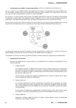 Volumen 2. TECNOLOGÍA BÁSICA
o Comunicaciones no confiables, mensajes impredecibles, reintentos, mensajes fuera de secuencia, etc.
A su vez, cuando se usan múltiples servicios para implementar un sistema, la comunicación entre estos dificulta el con-
trol. Por ejemplo, se puede tener un servicio que llama a otros seis servicios, algunos de los cuales llaman a otros servi-
cios, y de esta manera, muy fácilmente el sistema se vuelve inmanejable.
De esta forma, un sistema grande puede terminar con múltiples dependencias y detectar un problema de funcionalidad
o rendimiento se puede volver muy complicado. Según lo expuesto, si no se cuenta con una estrategia adecuada, se
puede llegar a una implementación donde exista una explosión de dependencias entre los diferentes servicios.
Será, por tanto, una decisión de diseño la elección de cubrir la lógica de un proceso de negocio mediante varios servicios
de grano fino interrelacionados entre sí o mediante un servicio que centralice la definición de todo el proceso.
La relación entre lógica de procesos de negocio y servicios ha potenciado la sinergia entre la Gestión de Procesos de
Negocio (BPM) y las arquitecturas SOA, que veremos en más detalle un poco más adelante.
Centrándonos en el proceso de diseño y desarrollo orientado a servicios destacan los siguientes pasos fundamentales:
• Identificación de Servicios
El proceso de identificación de servicios consiste en la combinación de tres técnicas de descomposición de do-
minios de aplicación:
1. Enfoque top-down
En el enfoque top-down, un diagrama de los casos de uso de negocio proporciona la especificación
para definir los servicios de negocio. De esta forma, se abstraen las áreas funcionales y subsistemas
presentes en el dominio de negocio, pudiendo bajar de nivel hasta alcanzar la descomposición en flu-
jos, procesos, subprocesos, etc.
Los casos de uso a menudo son magníficos candidatos para los servicios de negocio que se expon-
drán en la plataforma SOA para la organización.
2. Enfoque bottom-up
En el enfoque bottom-up, los sistemas y aplicaciones preexistentes de la organización son analiza-
dos, y como resultado del análisis, aquellos que sean considerados candidatos viables para propor-
cionar la implementación de la funcionalidad de los servicios que compondrán el proceso de negocio,
son seleccionados.
En este proceso, las aplicaciones empaquetadas y heredadas tienden a verse como un todo, aunque
en ocasiones es necesario remodularizarlas para ofrecer la funcionalidad de servicio necesaria.
3. Enfoque middle-out
Finalmente, el enfoque middle-out consiste en modelar y definir aquellos servicios no identificados
mediante los dos enfoques anteriores
052. Arquitectura SOA8
 