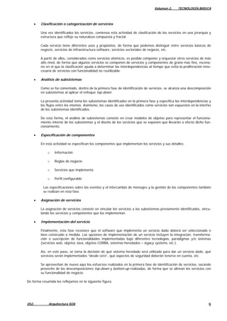 Volumen 2. TECNOLOGÍA BÁSICA
052. Arquitectura SOA 9
• Clasificación o categorización de servicios
Una vez identificados los servicios, comienza esta actividad de clasificación de los servicios en una jerarquía y
estructura que refleje su naturaleza compuesta y fractal.
Cada servicio tiene diferentes usos y propósitos, de forma que podemos distinguir entre servicios básicos de
negocio, servicios de infraestructura software, servicios sectoriales de negocio, etc.
A partir de ellos, considerados como servicios atómicos, es posible componer y orquestar otros servicios de más
alto nivel, de forma que algunos servicios se componen de servicios y componentes de grano más fino, escena-
rio en el que la clasificación ayuda a determinar las interdependencias al tiempo que evita la proliferación inne-
cesaria de servicios con funcionalidad no reutilizable.
• Análisis de subsistemas
Como se ha comentado, dentro de la primera fase de identificación de servicios, se alcanza una descomposición
en subsistemas al aplicar el enfoque top-down.
La presenta actividad toma los subsistemas identificados en la primera fase y especifica las interdependencias y
los flujos entre los mismos. Asimismo, los casos de uso identificados como servicios son expuestos en la interfaz
de los subsistemas identificados.
De esta forma, el análisis de subsistemas consiste en crear modelos de objetos para representar el funciona-
miento interno de los subsistemas y el diseño de los servicios que se exponen que llevarán a efecto dicho fun-
cionamiento.
• Especificación de componentes
En esta actividad se especifican los componentes que implementan los servicios y sus detalles:
o Información
o Reglas de negocio
o Servicios que implementa
o Perfil configurable
Las especificaciones sobre los eventos y el intercambio de mensajes y la gestión de los componentes también
se realizan en esta fase.
• Asignación de servicios
La asignación de servicios consiste en vincular los servicios a los subsistemas previamente identificados, vincu-
lando los servicios y componentes que los implementan.
• Implementación del servicio
Finalmente, esta fase reconoce que el software que implementa un servicio dado deberá ser seleccionado o
bien construido a medida. Las opciones de implementación de un servicio incluyen la integración, transforma-
ción o suscripción de funcionalidades implementadas bajo diferentes tecnologías, paradigmas y/o sistemas
(servicios web, objetos Java, objetos CORBA, sistemas heredados – legacy systems, etc.).
Así, en este paso, se toma la decisión de qué sistema heredado será utilizado para dar un servicio dado, qué
servicios serán implementados “desde cero”, qué aspectos de seguridad deberán tenerse en cuenta, etc.
Se aprovechan de nuevo aquí los esfuerzos realizados en la primera fase de identificación de servicios, sacando
provecho de las descomposiciones top-down y bottom-up realizadas, de forma que se alinean los servicios con
su funcionalidad de negocio.
De forma resumida los reflejamos en la siguiente figura.
 