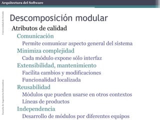 Arquitectura del SoftwareEscueladeIngenieríaInformáticaUniversidaddeOviedo
Descomposición modular
Atributos de calidad
Comunicación
Permite comunicar aspecto general del sistema
Minimiza complejidad
Cada módulo expone sólo interfaz
Extensibilidad, mantenimiento
Facilita cambios y modificaciones
Funcionalidad localizada
Reusabilidad
Módulos que pueden usarse en otros contextos
Líneas de productos
Independencia
Desarrollo de módulos por diferentes equipos
 
