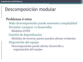 Arquitectura del SoftwareEscueladeIngenieríaInformáticaUniversidaddeOviedo
Descomposición modular
Problemas ó retos
Mala descomposición puede aumentar complejidad
Decisión: comprar vs desarrollar
Módulos COTS
Gestión de dependencias
Módulos de terceras partes pueden afectar evolución
Disposición del equipo
Descomposición puede afectar desarrollo y
organización del equipo
 