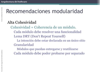 Arquitectura del SoftwareEscueladeIngenieríaInformáticaUniversidaddeOviedo
Recomendaciones modularidad
Alta Cohesividad
Cohesividad = Coherencia de un módulo.
Cada módulo debe resolver una funcionalidad
Lema DRY (Don't Repeat Yourself)
La intención debe estar declarada en un único sitio
Granularidad
Módulos que puedan entregarse y reutilizarse
Cada módulo debe poder probarse por separado
 