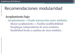 Arquitectura del SoftwareEscueladeIngenieríaInformáticaUniversidaddeOviedo
Recomendaciones modularidad
Acoplamiento bajo
Acoplamiento = Grado interacción entre módulos
Menor acoplamiento  Facilita modificabilidad
Despliegue independiente de otros módulos
Estabilidad frente a cambios de otros módulos
 