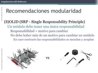Arquitectura del SoftwareEscueladeIngenieríaInformáticaUniversidaddeOviedo
Recomendaciones modularidad
(S)OLID (SRP - Single Responsability Principle)
Un módulo debe tener una única responsabilidad
Responsabilidad = motivo para cambiar
No debe haber más de un motivo para cambiar un módulo
En caso contrario las responsabilidades se mezclan y acoplan
vs
 