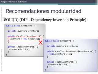 Arquitectura del SoftwareEscueladeIngenieríaInformáticaUniversidaddeOviedo
Recomendaciones modularidad
SOLI(D) (DIP - Dependency Inversion Principle)
public class Caballero {
private Aventura aventura;
public CabelleroAventurero() {
aventura = new Rescate();
}
public iniciaAventura() {
aventura.inicio();
}
}
public class Caballero {
private Aventura aventura;
public CabelleroAventurero(Aventura av) {
this.aventura = av;
}
public iniciaAventura() {
aventura.inicio();
}
}
X
 