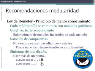 Arquitectura del SoftwareEscueladeIngenieríaInformáticaUniversidaddeOviedo
Recomendaciones modularidad
Ley de Demeter - Principio de menor conocimiento
Cada módulo sólo se comunica con módulos próximos
Objetivo: bajar acoplamiento
Bajar número de métodos invocados en cada método
Solución de compromiso
No siempre es positivo adherirse a esta ley
Puede aumentar número de métodos en cada módulo
Síntomas de mal diseño:
Usar más de un punto...
a.b.método(...)
a.método(...)


 