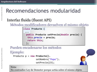 Arquitectura del SoftwareEscueladeIngenieríaInformáticaUniversidaddeOviedo
Recomendaciones modularidad
Interfaz fluida (fluent API)
Métodos modificadores devuelven el mismo objeto
Pueden encadenarse los métodos
Ejemplo:
Producto p = new Producto().
setNombre("Pepe").
setPrecio(23);
Nota:
No contradice Ley de Demeter porque actúa sobre el mismo objeto
class Producto {
...
public Producto setPrecio(double precio) {
this.precio = precio;
return this;
};
 
