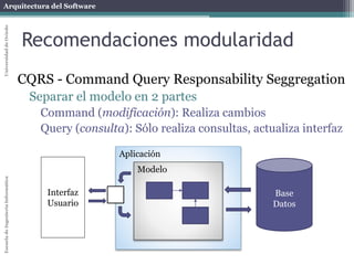 Arquitectura del SoftwareEscueladeIngenieríaInformáticaUniversidaddeOviedo
Recomendaciones modularidad
CQRS - Command Query Responsability Seggregation
Separar el modelo en 2 partes
Command (modificación): Realiza cambios
Query (consulta): Sólo realiza consultas, actualiza interfaz
Aplicación
Modelo
Interfaz
Usuario
Base
Datos
 