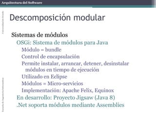 Arquitectura del SoftwareEscueladeIngenieríaInformáticaUniversidaddeOviedo
Descomposición modular
Sistemas de módulos
OSGi: Sistema de módulos para Java
Módulo = bundle
Control de encapsulación
Permite instalar, arrancar, detener, desinstalar
módulos en tiempo de ejecución
Utilizado en Eclipse
Módulos = Micro-servicios
Implementación: Apache Felix, Equinox
En desarrollo: Proyecto Jigsaw (Java 8)
.Net soporta módulos mediante Assemblies
 