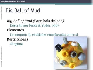 Arquitectura del SoftwareEscueladeIngenieríaInformáticaUniversidaddeOviedo
Big Ball of Mud
Big Ball of Mud (Gran bola de lodo)
Descrito por Foote & Yoder, 1997
Elementos
Un montón de entidades entrelazadas entre sí
Restricciones
Ninguna
 