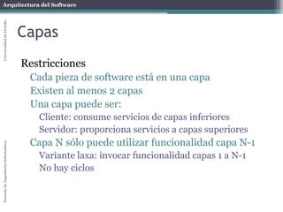 Arquitectura del SoftwareEscueladeIngenieríaInformáticaUniversidaddeOviedo
Capas
Restricciones
Cada pieza de software está en una capa
Existen al menos 2 capas
Una capa puede ser:
Cliente: consume servicios de capas inferiores
Servidor: proporciona servicios a capas superiores
Capa N sólo puede utilizar funcionalidad capa N-1
Variante laxa: invocar funcionalidad capas 1 a N-1
No hay ciclos
 