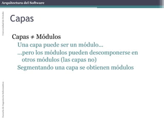 Arquitectura del SoftwareEscueladeIngenieríaInformáticaUniversidaddeOviedo
Capas
Capas ≠ Módulos
Una capa puede ser un módulo...
...pero los módulos pueden descomponerse en
otros módulos (las capas no)
Segmentando una capa se obtienen módulos
 