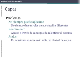 Arquitectura del SoftwareEscueladeIngenieríaInformáticaUniversidaddeOviedo
Capas
Problemas
No siempre puede aplicarse
No siempre hay niveles de abstracción diferentes
Rendimiento
Acceso a través de capas puede ralentizar el sistema
Atajos
En ocasiones es necesario saltarse el nivel de capas
 