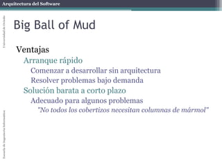 Arquitectura del SoftwareEscueladeIngenieríaInformáticaUniversidaddeOviedo
Big Ball of Mud
Ventajas
Arranque rápido
Comenzar a desarrollar sin arquitectura
Resolver problemas bajo demanda
Solución barata a corto plazo
Adecuado para algunos problemas
"No todos los cobertizos necesitan columnas de mármol"
 